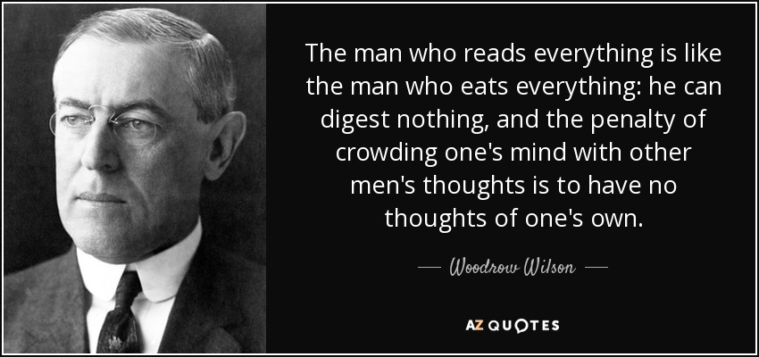 The man who reads everything is like the man who eats everything: he can digest nothing, and the penalty of crowding one's mind with other men's thoughts is to have no thoughts of one's own. - Woodrow Wilson
