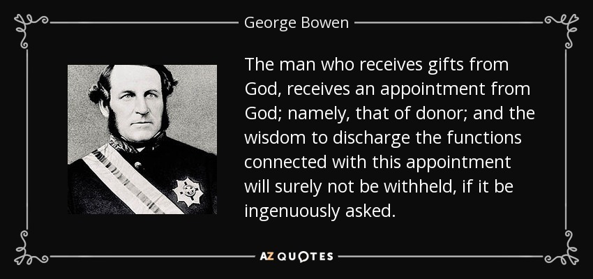 The man who receives gifts from God, receives an appointment from God; namely, that of donor; and the wisdom to discharge the functions connected with this appointment will surely not be withheld, if it be ingenuously asked. - George Bowen