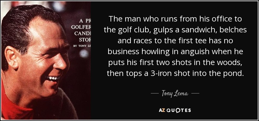The man who runs from his office to the golf club, gulps a sandwich, belches and races to the first tee has no business howling in anguish when he puts his first two shots in the woods, then tops a 3-iron shot into the pond. - Tony Lema