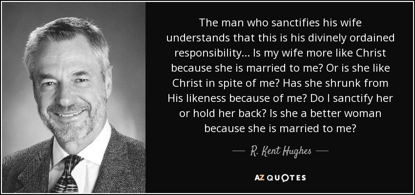 The man who sanctifies his wife understands that this is his divinely ordained responsibility... Is my wife more like Christ because she is married to me? Or is she like Christ in spite of me? Has she shrunk from His likeness because of me? Do I sanctify her or hold her back? Is she a better woman because she is married to me? - R. Kent Hughes