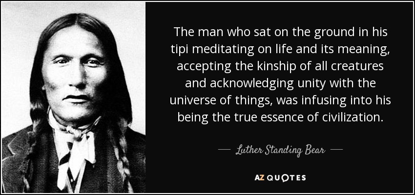 The man who sat on the ground in his tipi meditating on life and its meaning, accepting the kinship of all creatures and acknowledging unity with the universe of things, was infusing into his being the true essence of civilization. - Luther Standing Bear