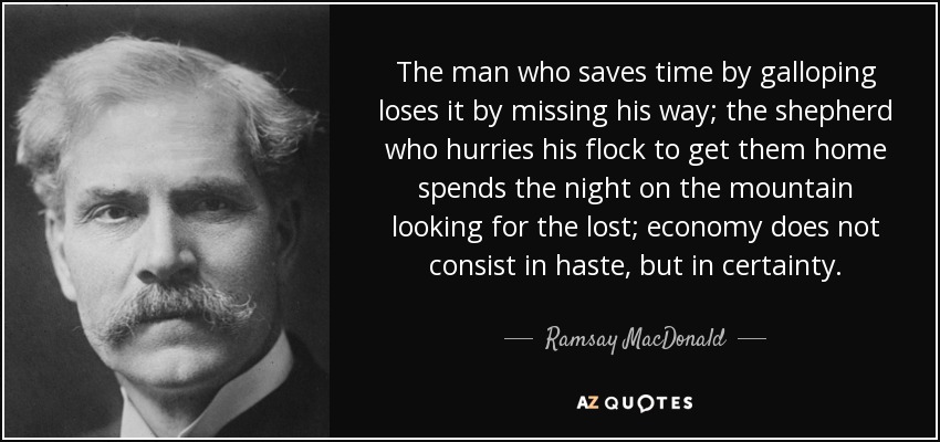 The man who saves time by galloping loses it by missing his way; the shepherd who hurries his flock to get them home spends the night on the mountain looking for the lost; economy does not consist in haste, but in certainty. - Ramsay MacDonald