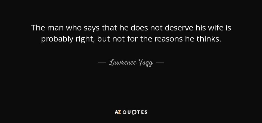 The man who says that he does not deserve his wife is probably right, but not for the reasons he thinks. - Lawrence Fagg