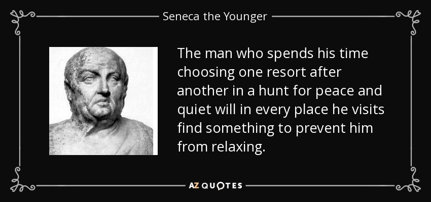 The man who spends his time choosing one resort after another in a hunt for peace and quiet will in every place he visits find something to prevent him from relaxing. - Seneca the Younger