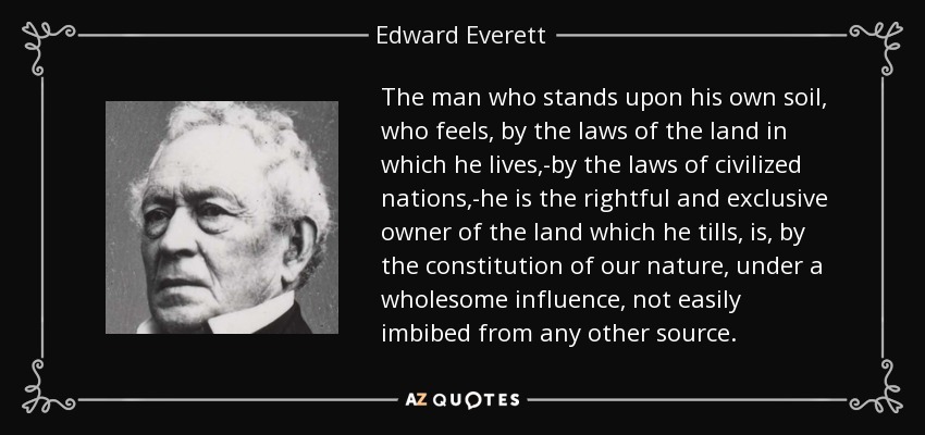 The man who stands upon his own soil, who feels, by the laws of the land in which he lives,-by the laws of civilized nations,-he is the rightful and exclusive owner of the land which he tills, is, by the constitution of our nature, under a wholesome influence, not easily imbibed from any other source. - Edward Everett