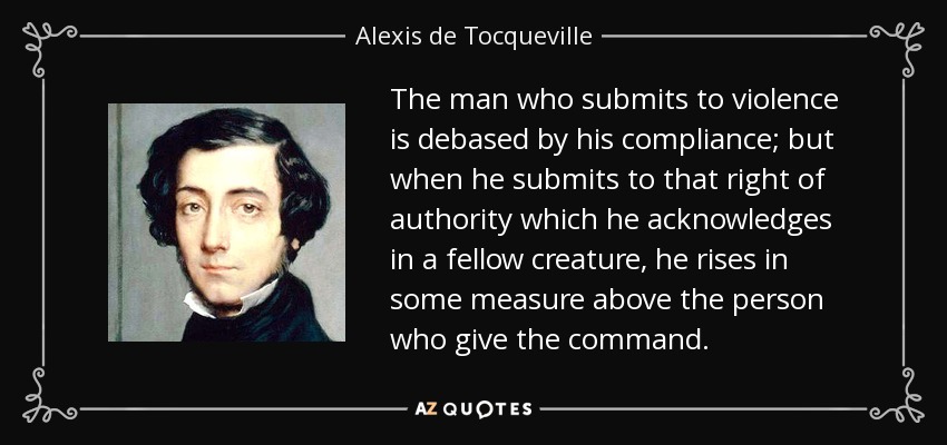 The man who submits to violence is debased by his compliance; but when he submits to that right of authority which he acknowledges in a fellow creature, he rises in some measure above the person who give the command. - Alexis de Tocqueville