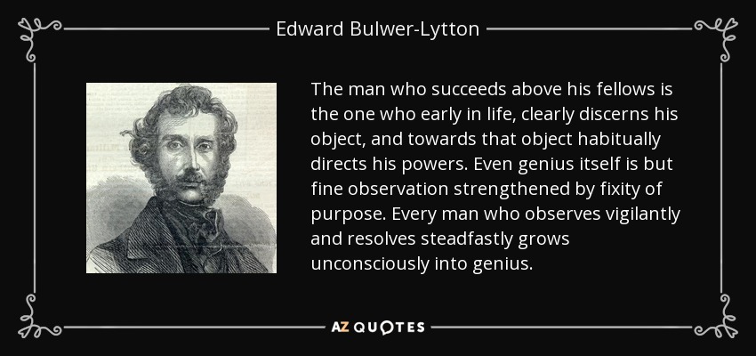 The man who succeeds above his fellows is the one who early in life, clearly discerns his object, and towards that object habitually directs his powers. Even genius itself is but fine observation strengthened by fixity of purpose. Every man who observes vigilantly and resolves steadfastly grows unconsciously into genius. - Edward Bulwer-Lytton, 1st Baron Lytton