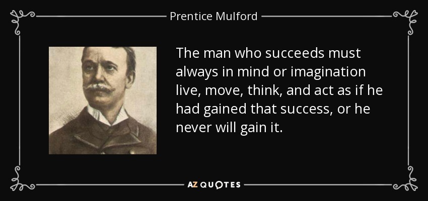 The man who succeeds must always in mind or imagination live, move, think, and act as if he had gained that success, or he never will gain it. - Prentice Mulford