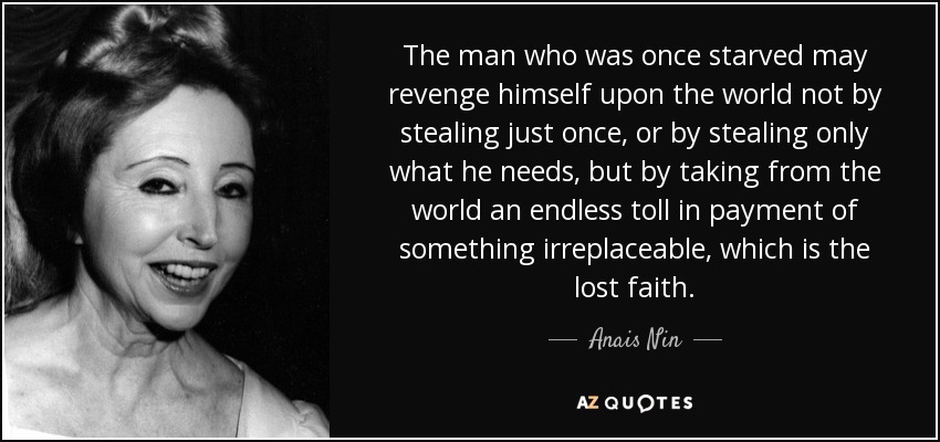 The man who was once starved may revenge himself upon the world not by stealing just once, or by stealing only what he needs, but by taking from the world an endless toll in payment of something irreplaceable, which is the lost faith. - Anais Nin