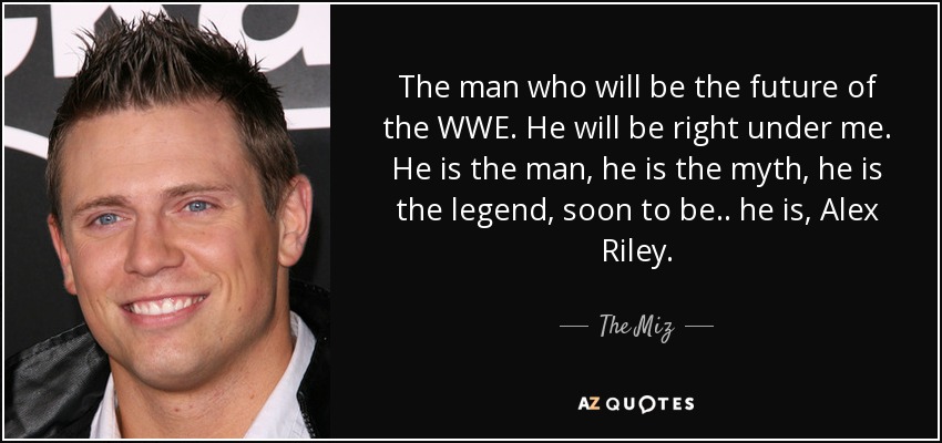 The man who will be the future of the WWE. He will be right under me. He is the man, he is the myth, he is the legend, soon to be.. he is, Alex Riley. - The Miz
