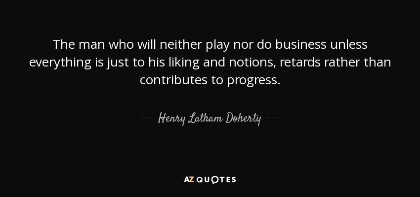 The man who will neither play nor do business unless everything is just to his liking and notions, retards rather than contributes to progress. - Henry Latham Doherty