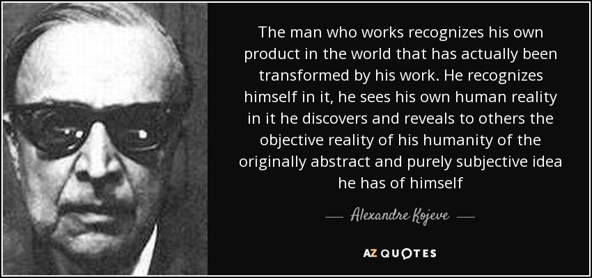 The man who works recognizes his own product in the world that has actually been transformed by his work. He recognizes himself in it, he sees his own human reality in it he discovers and reveals to others the objective reality of his humanity of the originally abstract and purely subjective idea he has of himself - Alexandre Kojeve