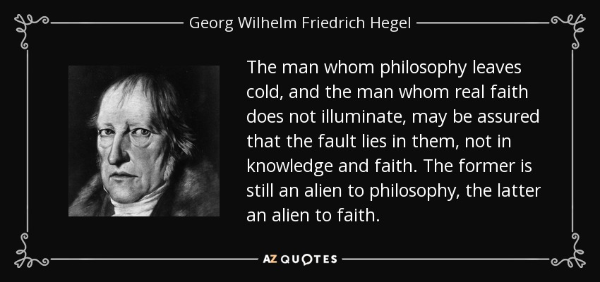 The man whom philosophy leaves cold, and the man whom real faith does not illuminate, may be assured that the fault lies in them, not in knowledge and faith. The former is still an alien to philosophy, the latter an alien to faith. - Georg Wilhelm Friedrich Hegel