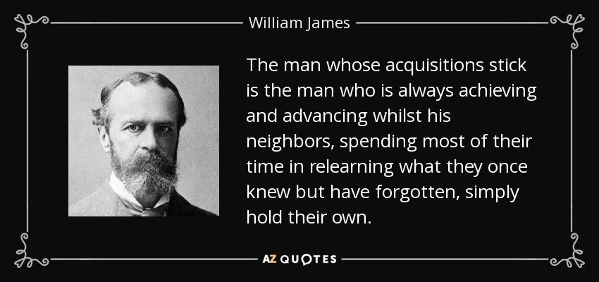 The man whose acquisitions stick is the man who is always achieving and advancing whilst his neighbors, spending most of their time in relearning what they once knew but have forgotten, simply hold their own. - William James