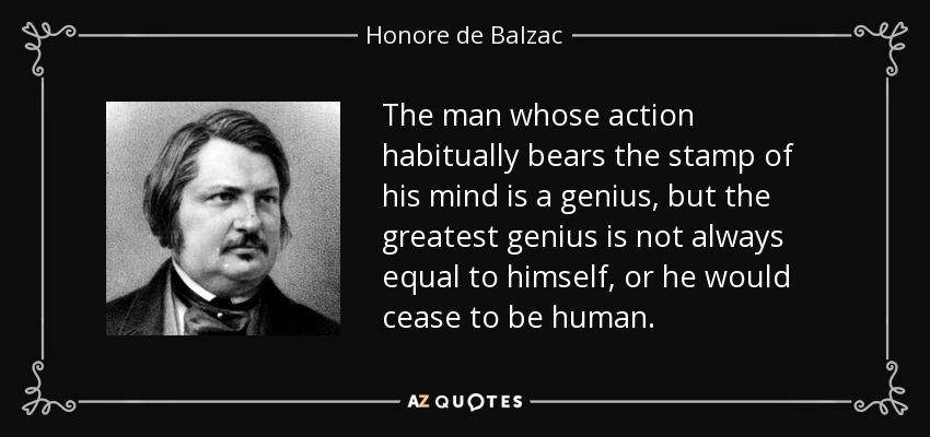 The man whose action habitually bears the stamp of his mind is a genius, but the greatest genius is not always equal to himself, or he would cease to be human. - Honore de Balzac