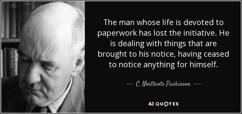 The man whose life is devoted to paperwork has lost the initiative. He is dealing with things that are brought to his notice, having ceased to notice anything for himself. - C. Northcote Parkinson