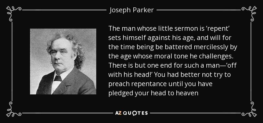 The man whose little sermon is ‘repent’ sets himself against his age, and will for the time being be battered mercilessly by the age whose moral tone he challenges. There is but one end for such a man—‘off with his head!’ You had better not try to preach repentance until you have pledged your head to heaven - Joseph Parker