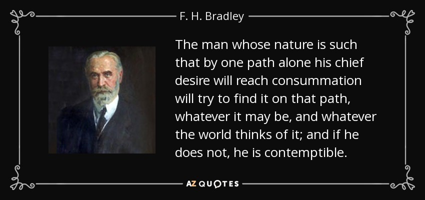 The man whose nature is such that by one path alone his chief desire will reach consummation will try to find it on that path, whatever it may be, and whatever the world thinks of it; and if he does not, he is contemptible. - F. H. Bradley