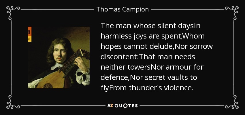 The man whose silent daysIn harmless joys are spent,Whom hopes cannot delude,Nor sorrow discontent:That man needs neither towersNor armour for defence,Nor secret vaults to flyFrom thunder's violence. - Thomas Campion