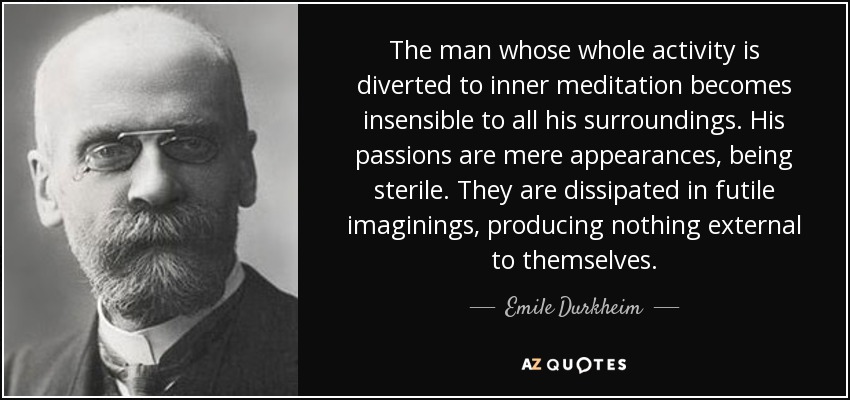 The man whose whole activity is diverted to inner meditation becomes insensible to all his surroundings. His passions are mere appearances, being sterile. They are dissipated in futile imaginings, producing nothing external to themselves. - Emile Durkheim
