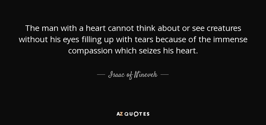 The man with a heart cannot think about or see creatures without his eyes filling up with tears because of the immense compassion which seizes his heart. - Isaac of Nineveh