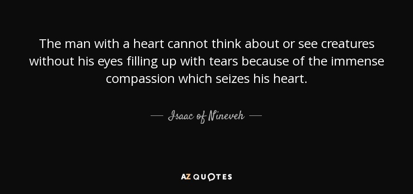 The man with a heart cannot think about or see creatures without his eyes filling up with tears because of the immense compassion which seizes his heart. - Isaac of Nineveh