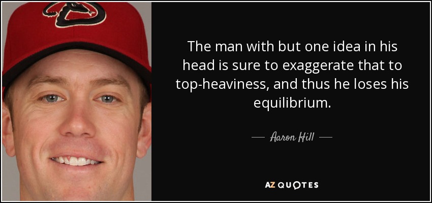 The man with but one idea in his head is sure to exaggerate that to top-heaviness, and thus he loses his equilibrium. - Aaron Hill