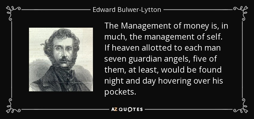 The Management of money is, in much, the management of self. If heaven allotted to each man seven guardian angels, five of them, at least, would be found night and day hovering over his pockets. - Edward Bulwer-Lytton, 1st Baron Lytton