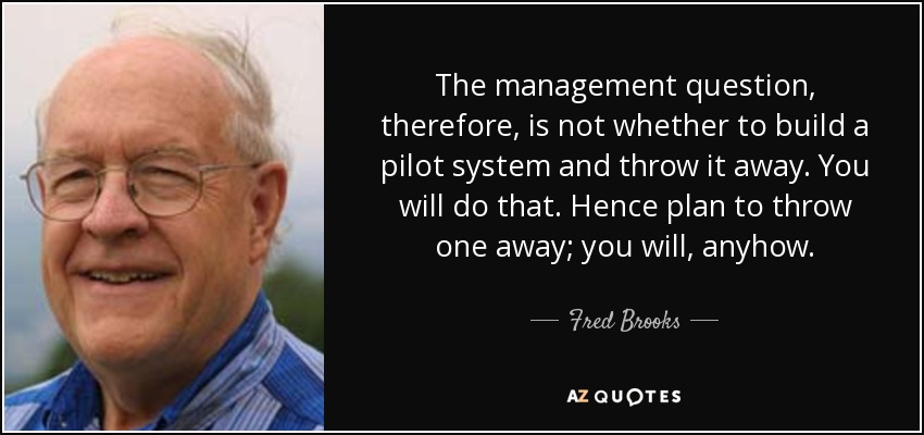 The management question, therefore, is not whether to build a pilot system and throw it away. You will do that. Hence plan to throw one away; you will, anyhow. - Fred Brooks