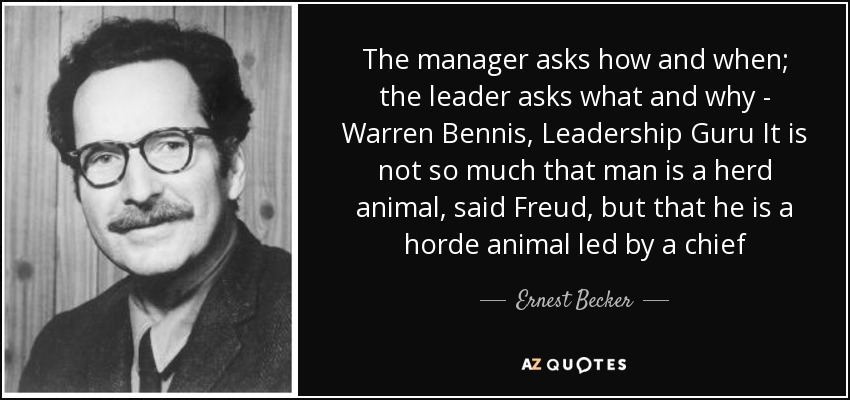 The manager asks how and when; the leader asks what and why - Warren Bennis, Leadership Guru It is not so much that man is a herd animal, said Freud, but that he is a horde animal led by a chief - Ernest Becker