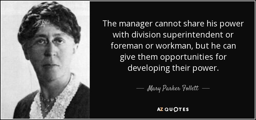 The manager cannot share his power with division superintendent or foreman or workman, but he can give them opportunities for developing their power. - Mary Parker Follett