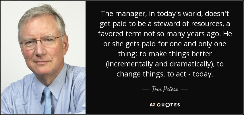 The manager, in today's world, doesn't get paid to be a steward of resources, a favored term not so many years ago. He or she gets paid for one and only one thing: to make things better (incrementally and dramatically), to change things, to act - today. - Tom Peters