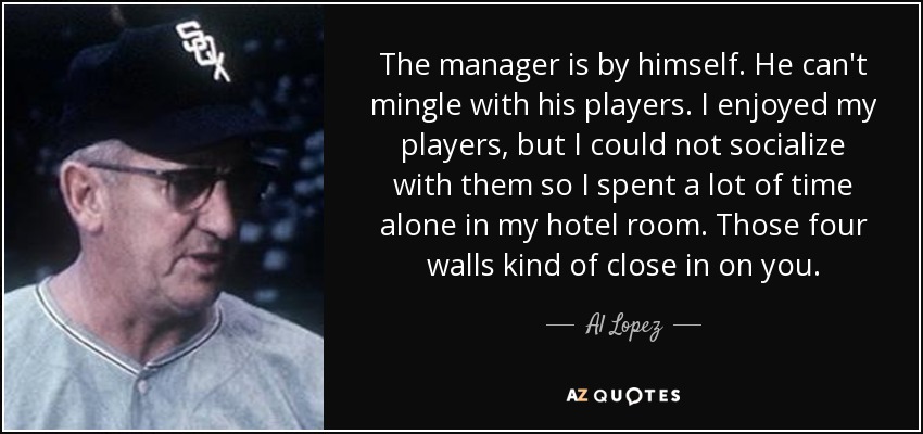 The manager is by himself. He can't mingle with his players. I enjoyed my players, but I could not socialize with them so I spent a lot of time alone in my hotel room. Those four walls kind of close in on you. - Al Lopez