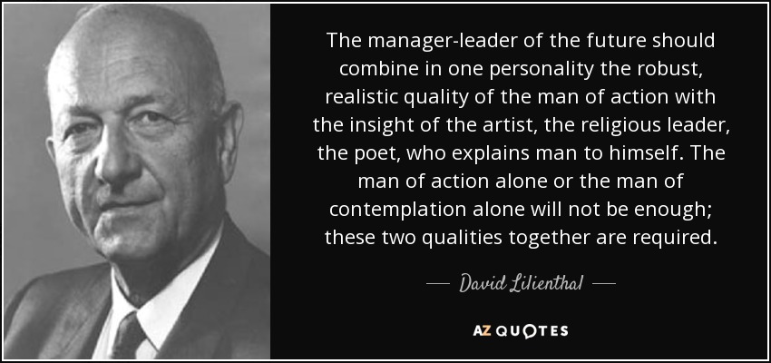 The manager-leader of the future should combine in one personality the robust, realistic quality of the man of action with the insight of the artist, the religious leader, the poet, who explains man to himself. The man of action alone or the man of contemplation alone will not be enough; these two qualities together are required. - David Lilienthal