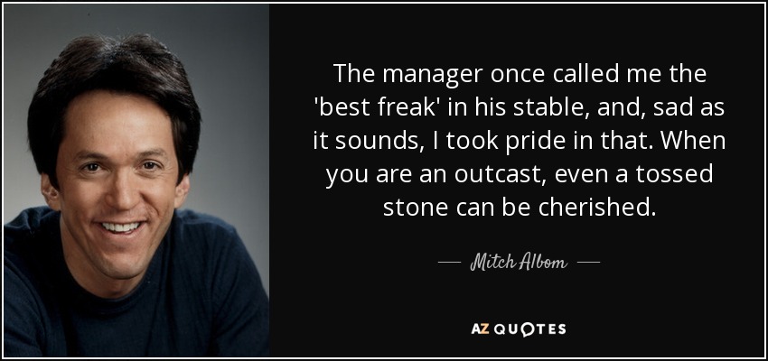The manager once called me the 'best freak' in his stable, and, sad as it sounds, I took pride in that. When you are an outcast, even a tossed stone can be cherished. - Mitch Albom