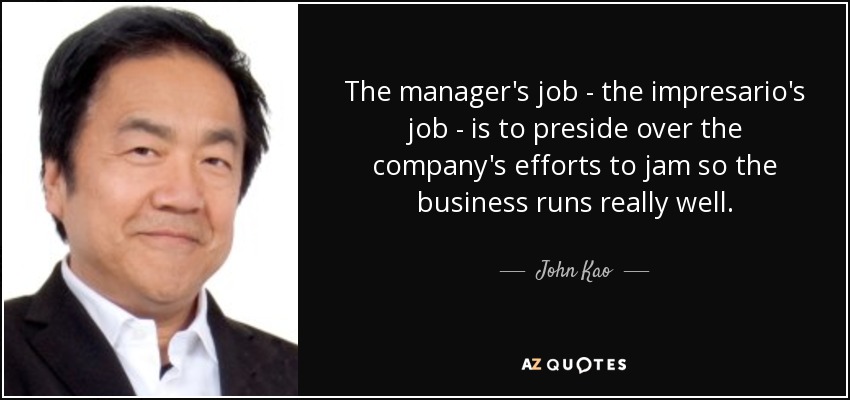The manager's job - the impresario's job - is to preside over the company's efforts to jam so the business runs really well. - John Kao