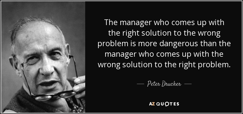 The manager who comes up with the right solution to the wrong problem is more dangerous than the manager who comes up with the wrong solution to the right problem. - Peter Drucker