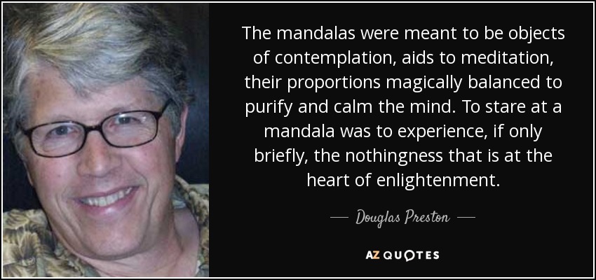 The mandalas were meant to be objects of contemplation, aids to meditation, their proportions magically balanced to purify and calm the mind. To stare at a mandala was to experience, if only briefly, the nothingness that is at the heart of enlightenment. - Douglas Preston