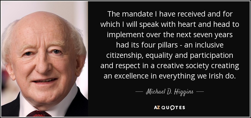 The mandate I have received and for which I will speak with heart and head to implement over the next seven years had its four pillars - an inclusive citizenship, equality and participation and respect in a creative society creating an excellence in everything we Irish do. - Michael D. Higgins