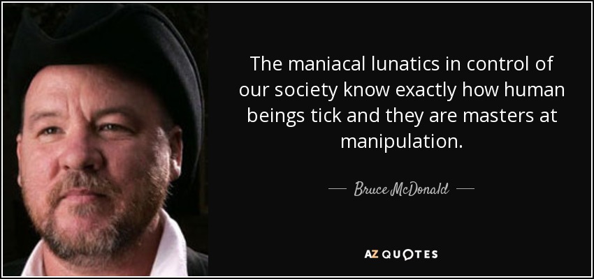 The maniacal lunatics in control of our society know exactly how human beings tick and they are masters at manipulation. - Bruce McDonald