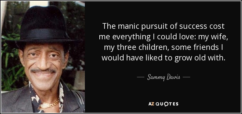 The manic pursuit of success cost me everything I could love: my wife, my three children, some friends I would have liked to grow old with. - Sammy Davis, Jr.