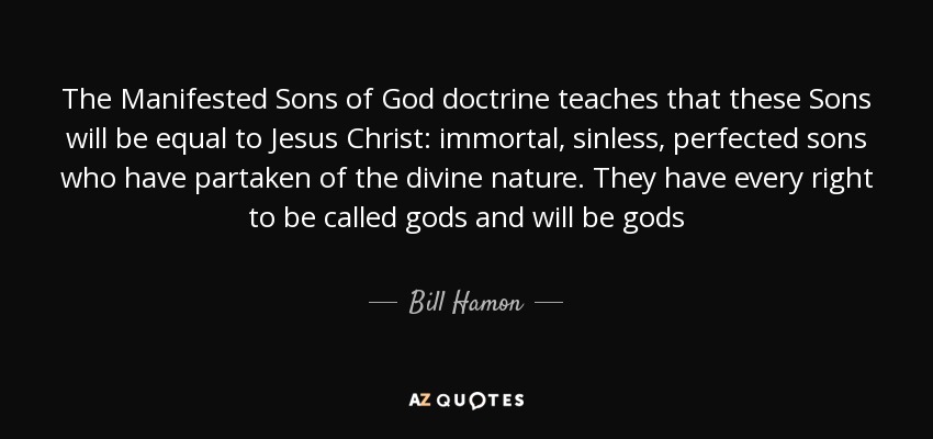 The Manifested Sons of God doctrine teaches that these Sons will be equal to Jesus Christ: immortal, sinless, perfected sons who have partaken of the divine nature. They have every right to be called gods and will be gods - Bill Hamon