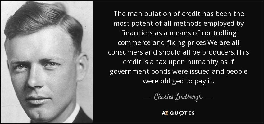 The manipulation of credit has been the most potent of all methods employed by financiers as a means of controlling commerce and fixing prices.We are all consumers and should all be producers.This credit is a tax upon humanity as if government bonds were issued and people were obliged to pay it. - Charles Lindbergh