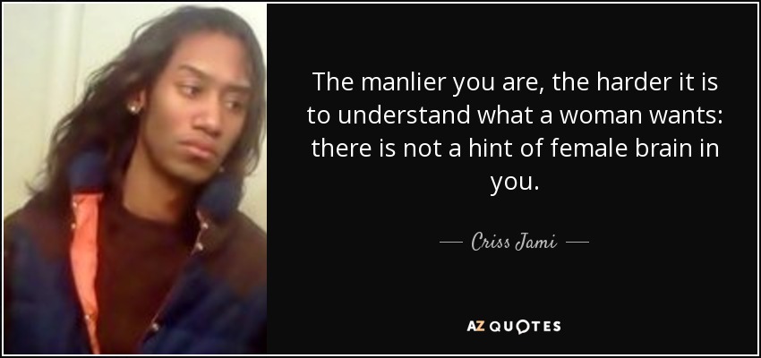 The manlier you are, the harder it is to understand what a woman wants: there is not a hint of female brain in you. - Criss Jami