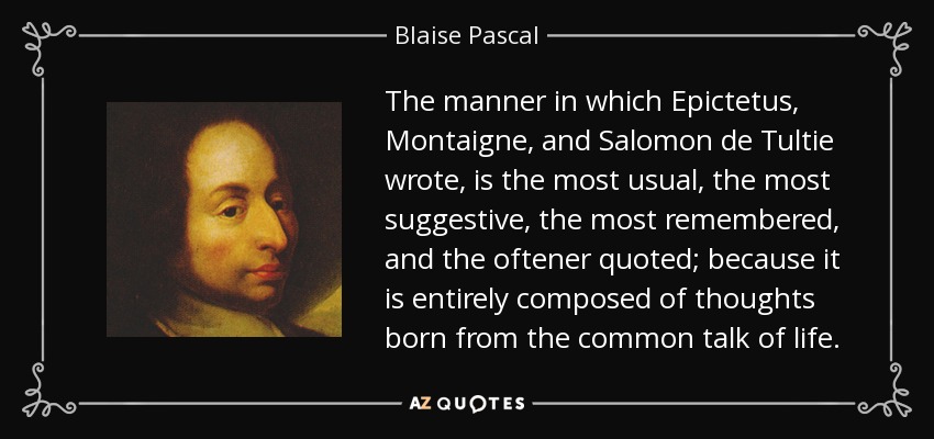 The manner in which Epictetus, Montaigne, and Salomon de Tultie wrote, is the most usual, the most suggestive, the most remembered, and the oftener quoted; because it is entirely composed of thoughts born from the common talk of life. - Blaise Pascal