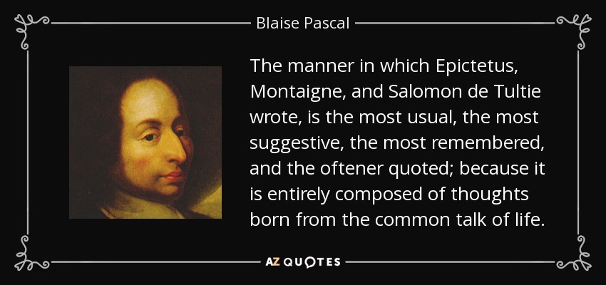 The manner in which Epictetus, Montaigne, and Salomon de Tultie wrote, is the most usual, the most suggestive, the most remembered, and the oftener quoted; because it is entirely composed of thoughts born from the common talk of life. - Blaise Pascal