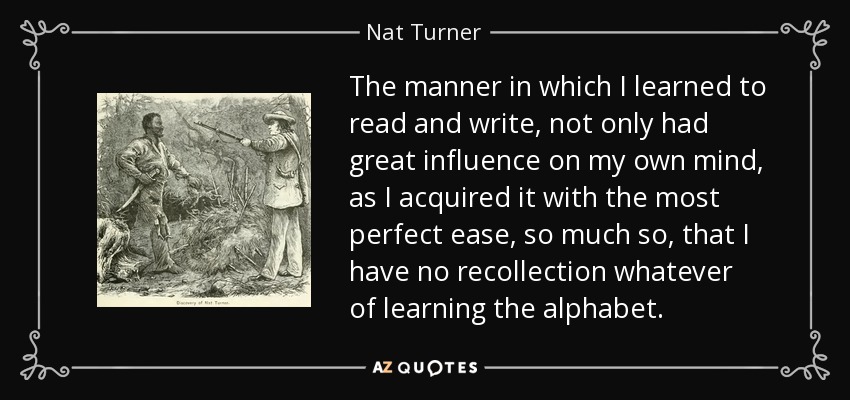 The manner in which I learned to read and write, not only had great influence on my own mind, as I acquired it with the most perfect ease, so much so, that I have no recollection whatever of learning the alphabet. - Nat Turner