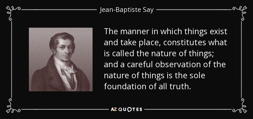 The manner in which things exist and take place, constitutes what is called the nature of things; and a careful observation of the nature of things is the sole foundation of all truth. - Jean-Baptiste Say