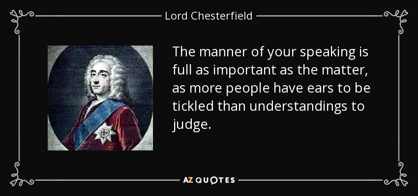 The manner of your speaking is full as important as the matter, as more people have ears to be tickled than understandings to judge. - Lord Chesterfield