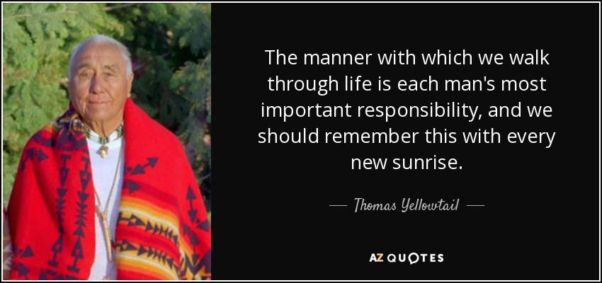 The manner with which we walk through life is each man's most important responsibility, and we should remember this with every new sunrise. - Thomas Yellowtail